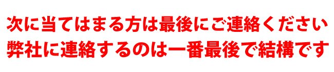 次に当てはまる方は最後にご連絡ください　弊社に連絡するのは一番最後で結構です