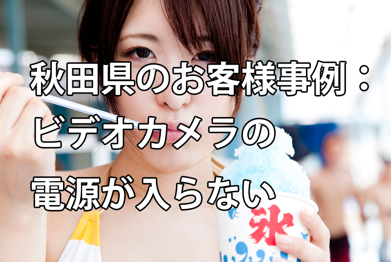 秋田県のお客様事例：ビデオカメラの電源が入らない